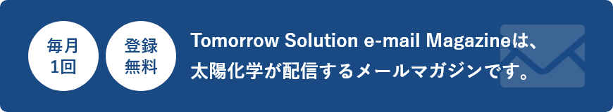 毎月1回 登録無料 Tomorrow Solution e-mail Magazineは、太陽化学が配信するメールマガジンです。