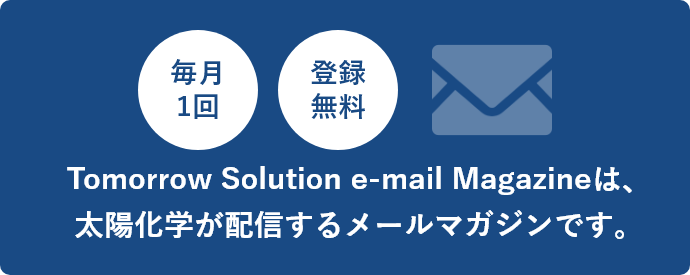 毎月1回 登録無料 Tomorrow Solution e-mail Magazineは、太陽化学が配信するメールマガジンです。